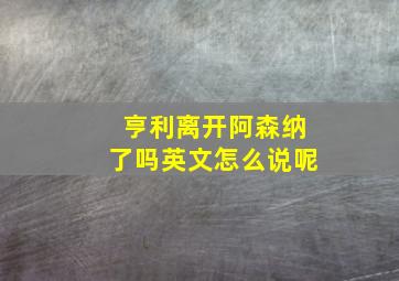 亨利离开阿森纳了吗英文怎么说呢