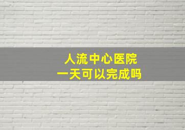 人流中心医院一天可以完成吗