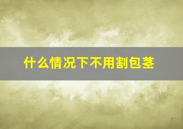 什么情况下不用割包茎