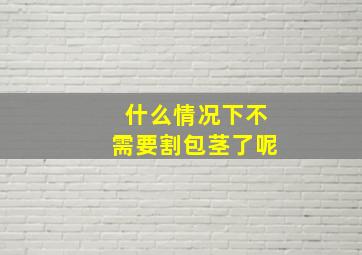 什么情况下不需要割包茎了呢