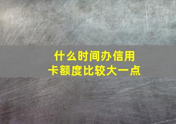 什么时间办信用卡额度比较大一点