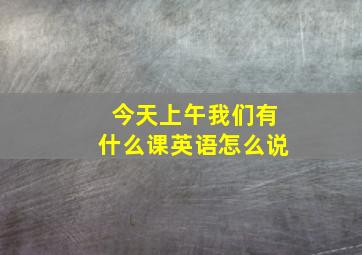 今天上午我们有什么课英语怎么说