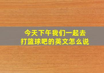 今天下午我们一起去打篮球吧的英文怎么说