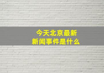 今天北京最新新闻事件是什么