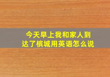 今天早上我和家人到达了槟城用英语怎么说