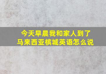 今天早晨我和家人到了马来西亚槟城英语怎么说