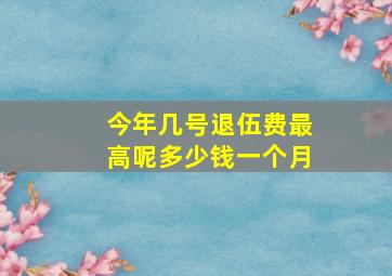 今年几号退伍费最高呢多少钱一个月