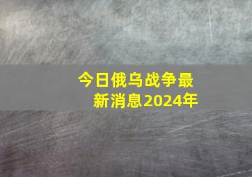 今日俄乌战争最新消息2024年