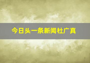 今日头一条新闻杜广真