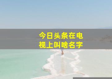 今日头条在电视上叫啥名字