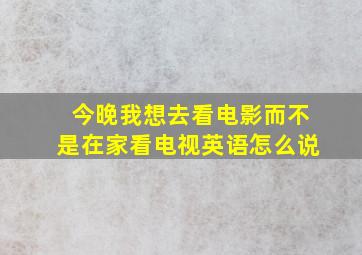 今晚我想去看电影而不是在家看电视英语怎么说