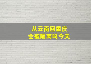 从云南回重庆会被隔离吗今天