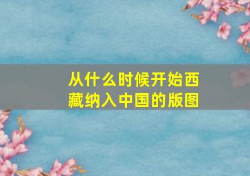 从什么时候开始西藏纳入中国的版图