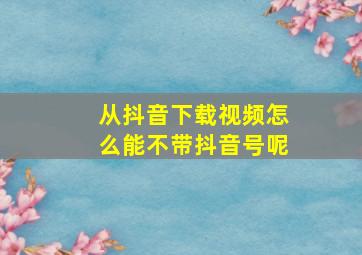 从抖音下载视频怎么能不带抖音号呢