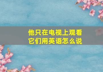 他只在电视上观看它们用英语怎么说