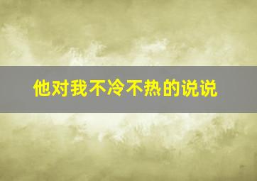 他对我不冷不热的说说