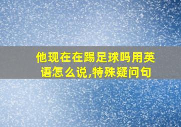 他现在在踢足球吗用英语怎么说,特殊疑问句