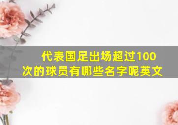 代表国足出场超过100次的球员有哪些名字呢英文