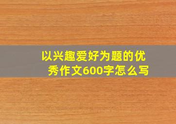 以兴趣爱好为题的优秀作文600字怎么写