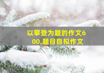 以攀登为题的作文600,题目自拟作文