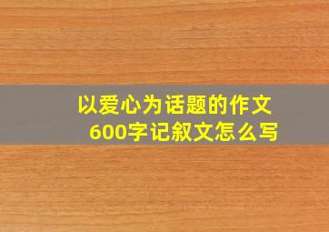 以爱心为话题的作文600字记叙文怎么写