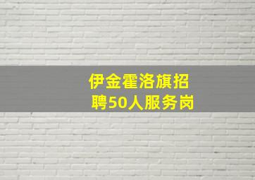 伊金霍洛旗招聘50人服务岗