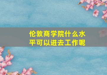 伦敦商学院什么水平可以进去工作呢