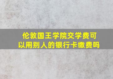 伦敦国王学院交学费可以用别人的银行卡缴费吗