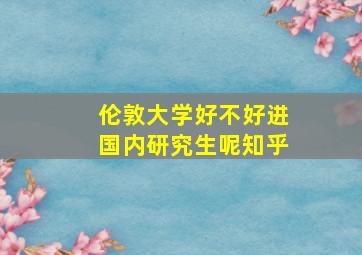 伦敦大学好不好进国内研究生呢知乎