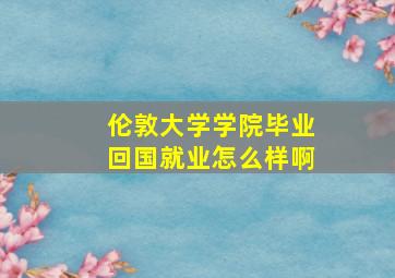 伦敦大学学院毕业回国就业怎么样啊