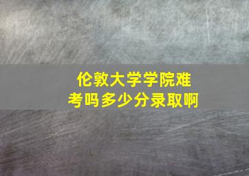 伦敦大学学院难考吗多少分录取啊