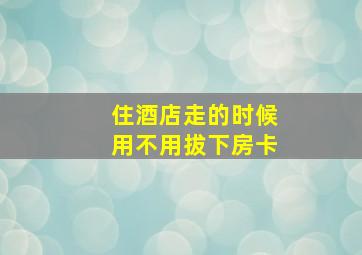 住酒店走的时候用不用拔下房卡