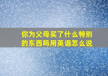 你为父母买了什么特别的东西吗用英语怎么说