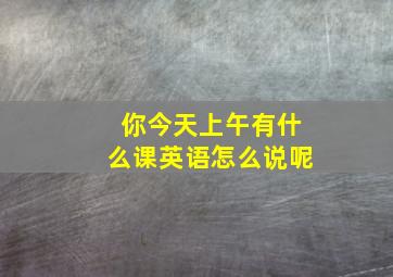 你今天上午有什么课英语怎么说呢