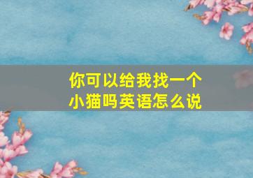 你可以给我找一个小猫吗英语怎么说