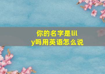 你的名字是lily吗用英语怎么说