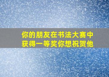 你的朋友在书法大赛中获得一等奖你想祝贺他