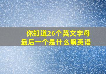 你知道26个英文字母最后一个是什么嘛英语