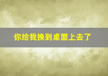 你给我换到桌面上去了