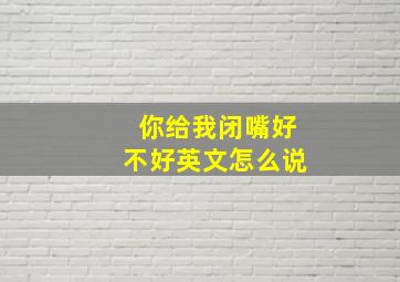 你给我闭嘴好不好英文怎么说