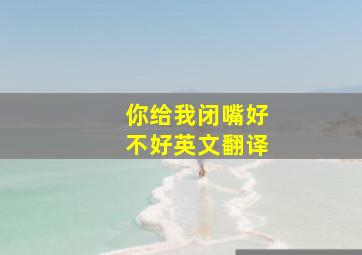 你给我闭嘴好不好英文翻译