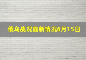 俄乌战况最新情况6月15日