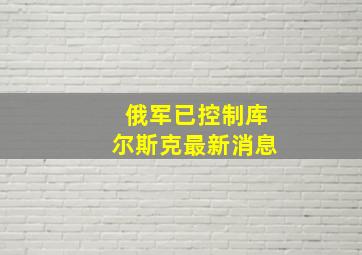 俄军已控制库尔斯克最新消息