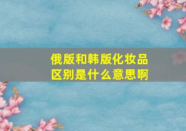 俄版和韩版化妆品区别是什么意思啊