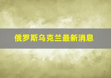 俄罗斯乌克兰最新消息