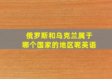 俄罗斯和乌克兰属于哪个国家的地区呢英语