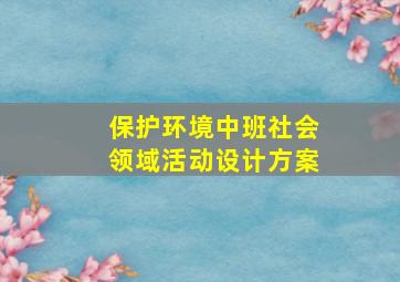 保护环境中班社会领域活动设计方案