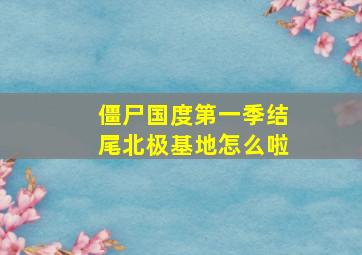 僵尸国度第一季结尾北极基地怎么啦