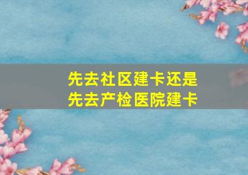 先去社区建卡还是先去产检医院建卡