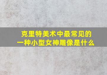 克里特美术中最常见的一种小型女神雕像是什么